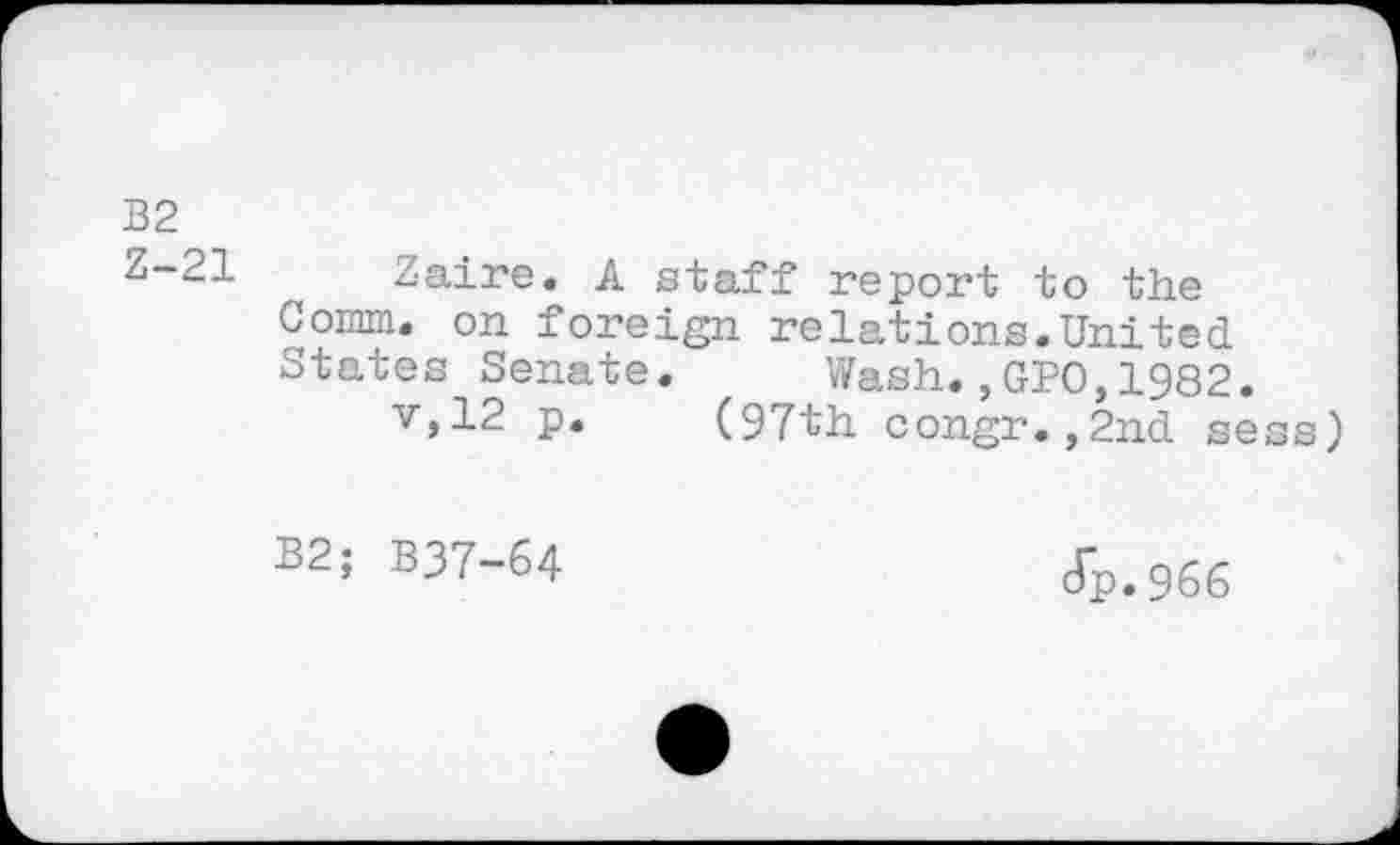 ﻿B2
Z-21 Zaire. A staff report to the Comm, on foreign relations.United States Senate. Wash.,GPO,1982.
v,12 p. (97th congr.,2nd sess)
B2; B37-64
cTp. 966